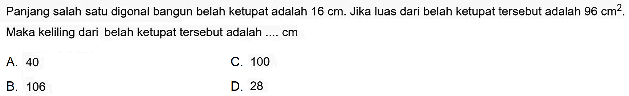 Panjang salah satu digonal bangun belah ketupat adalah  16 cm . Jika luas dari belah ketupat tersebut adalah  96 cm 2 .  Maka keliling dari belah ketupat tersebut adalah  ... . cm 
A. 40
C. 100
B. 106
D. 28