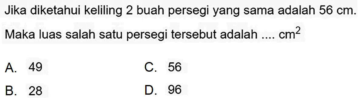 Jika diketahui keliling 2 buah persegi yang sama adalah  56 cm . Maka luas salah satu persegi tersebut adalah ....  cm^(2) 
A. 49
C. 56
B. 28
D. 96