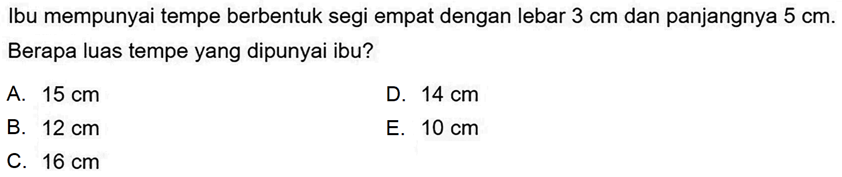 Ibu mempunyai tempe berbentuk segi empat dengan lebar  3 cm  dan panjangnya  5 cm . Berapa luas tempe yang dipunyai ibu?
A.  15 cm 
D.  14 cm 
B.  12 cm 
E.  10 cm 
C.  16 cm 