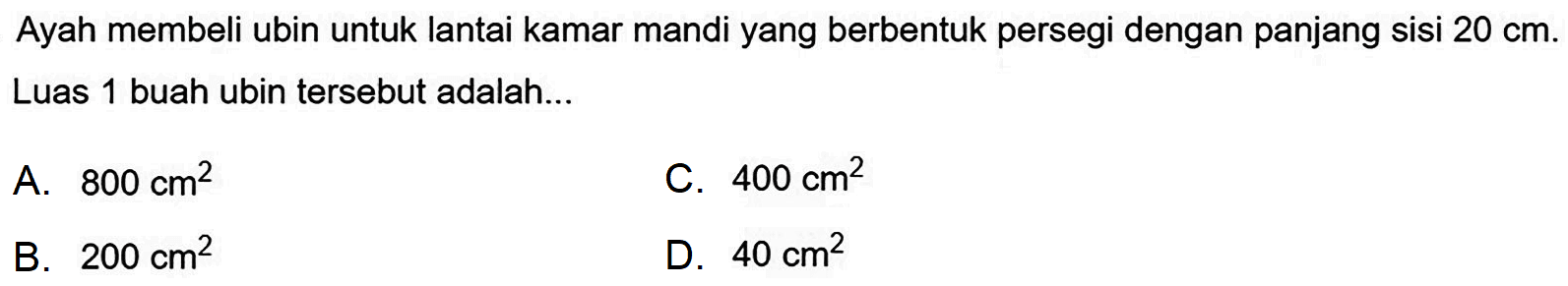 Ayah membeli ubin untuk lantai kamar mandi yang berbentuk persegi dengan panjang sisi  20 cm . Luas 1 buah ubin tersebut adalah...
A.  800 cm^(2) 
C.  400 cm^(2) 
B.  200 cm^(2) 
D.  40 cm^(2) 