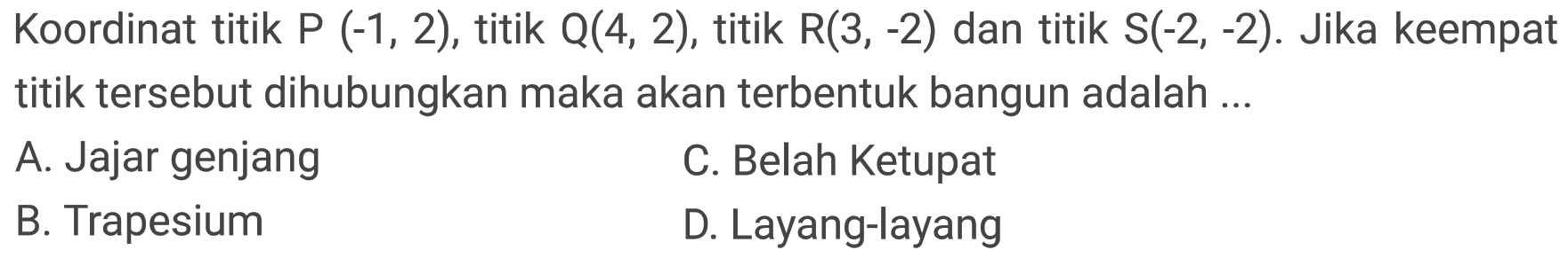 Koordinat titik  P(-1,2) , titik  Q(4,2) , titik  R(3,-2)  dan titik  S(-2,-2) . Jika keempat titik tersebut dihubungkan maka akan terbentuk bangun adalah ...
A. Jajar genjang
C. Belah Ketupat
B. Trapesium
D. Layang-layang