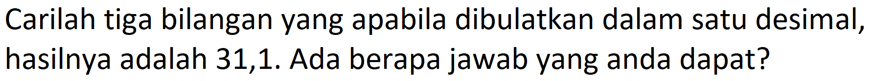 Carilah tiga bilangan yang apabila dibulatkan dalam satu desimal, hasilnya adalah 31,1. Ada berapa jawab yang anda dapat?