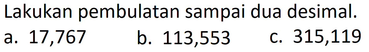 Lakukan pembulatan sampai dua desimal.
a. 17,767
b. 113,553
c. 315,119