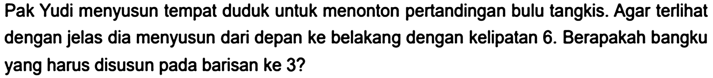 Pak Yudi menyusun tempat duduk untuk menonton pertandingan bulu tangkis. Agar terlihat dengan jelas dia menyusun dari depan ke belakang dengan kelipatan 6 . Berapakah bangku yang harus disusun pada barisan ke 3 ?