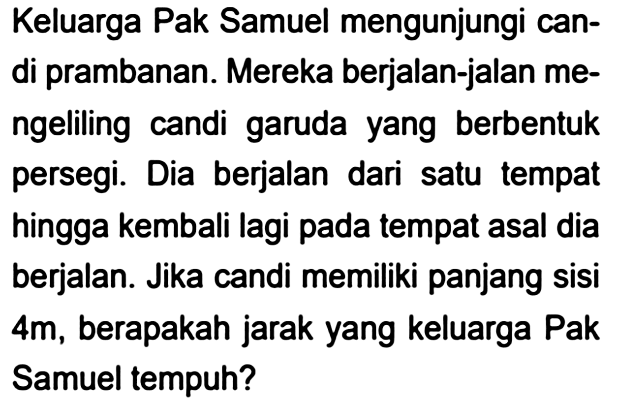 Keluarga Pak Samuel mengunjungi candi prambanan. Mereka berjalan-jalan mengeliling candi garuda yang berbentuk persegi. Dia berjalan dari satu tempat hingga kembali lagi pada tempat asal dia berjalan. Jika candi memiliki panjang sisi  4 m , berapakah jarak yang keluarga Pak Samuel tempuh?