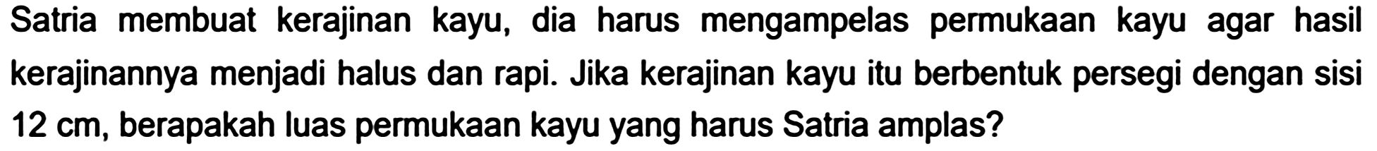 Satria membuat kerajinan kayu, dia harus mengampelas permukaan kayu agar hasil kerajinannya menjadi halus dan rapi. Jika kerajinan kayu itu berbentuk persegi dengan sisi  12 cm , berapakah luas permukaan kayu yang harus Satria amplas?