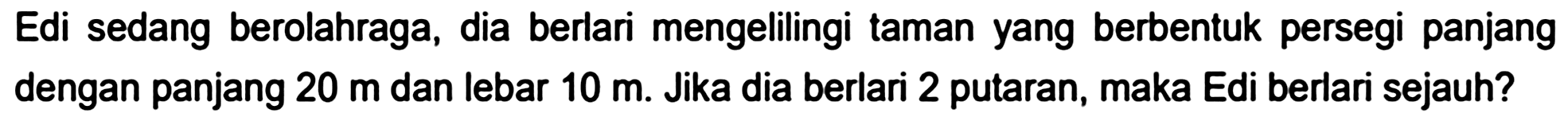 Edi sedang berolahraga, dia berlari mengelilingi taman yang berbentuk persegi panjang dengan panjang  20 m  dan lebar  10 m . Jika dia berlari 2 putaran, maka Edi berlari sejauh?