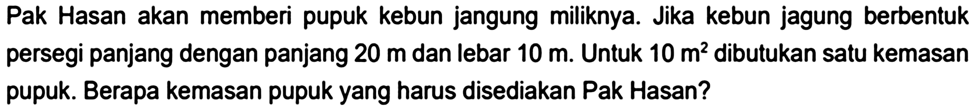 Pak Hasan akan memberi pupuk kebun jangung miliknya. Jika kebun jagung berbentuk persegi panjang dengan panjang  20 m  dan lebar  10 m . Untuk  10 m^2  dibutukan satu kemasan pupuk. Berapa kemasan pupuk yang harus disediakan Pak Hasan?