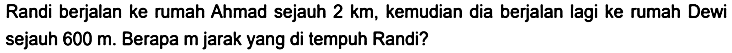 Randi berjalan ke rumah Ahmad sejauh  2 ~km , kemudian dia berjalan lagi ke rumah Dewi sejauh  600 m . Berapa  m  jarak yang di tempuh Randi?