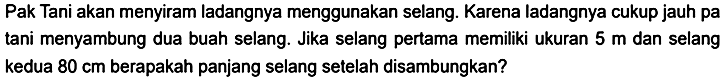 Pak Tani akan menyiram ladangnya menggunakan selang. Karena ladangnya cukup jauh pa tani menyambung dua buah selang. Jika selang pertama memiliki ukuran 5 m dan selang kedua 80 cm berapakah panjang selang setelah disambungkan?