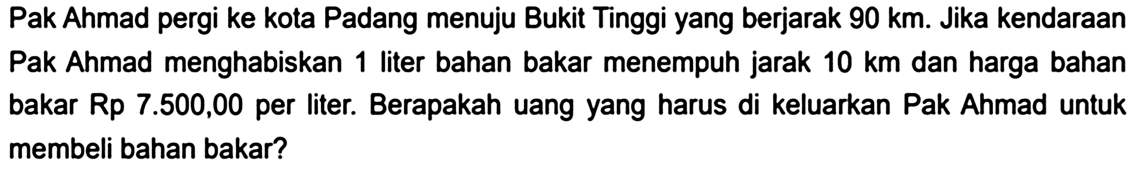 Pak Ahmad pergi ke kota Padang menuju Bukit Tinggi yang berjarak  90 ~km . Jika kendaraan Pak Ahmad menghabiskan 1 liter bahan bakar menempuh jarak  10 ~km  dan harga bahan bakar Rp  7.500,00  per liter. Berapakah uang yang harus di keluarkan Pak Ahmad untuk membeli bahan bakar?