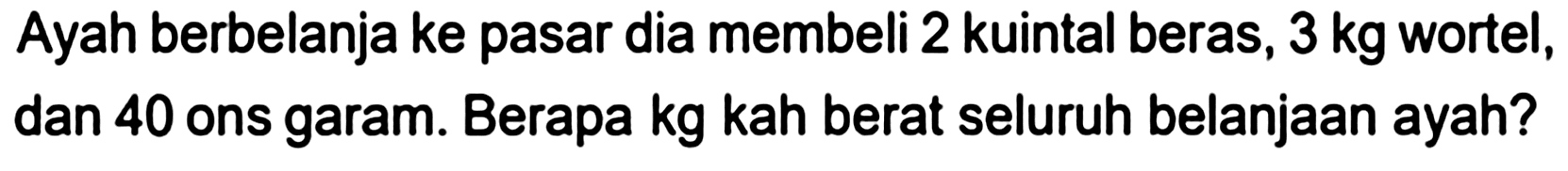 Ayah berbelanja ke pasar dia membeli 2 kuintal beras,  3 kg  wortel, dan 40 ons garam. Berapa kg kah berat seluruh belanjaan ayah?