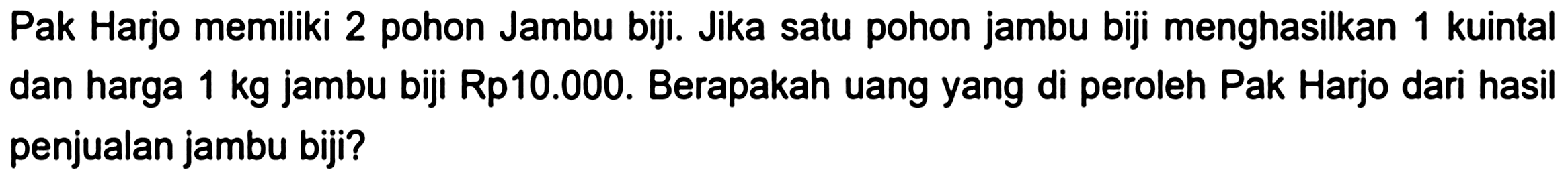 Pak Harjo memiliki 2 pohon Jambu biji. Jika satu pohon jambu biji menghasilkan 1 kuintal dan harga  1 kg  jambu biji Rp10.000. Berapakah uang yang di peroleh Pak Harjo dari hasil penjualan jambu biji?