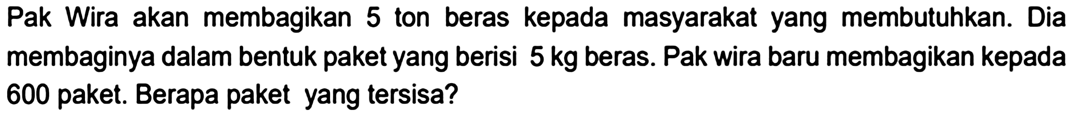 Pak Wira akan membagikan 5 ton beras kepada masyarakat yang membutuhkan. Dia membaginya dalam bentuk paket yang berisi  5 kg  beras. Pak wira baru membagikan kepada 600 paket. Berapa paket yang tersisa?