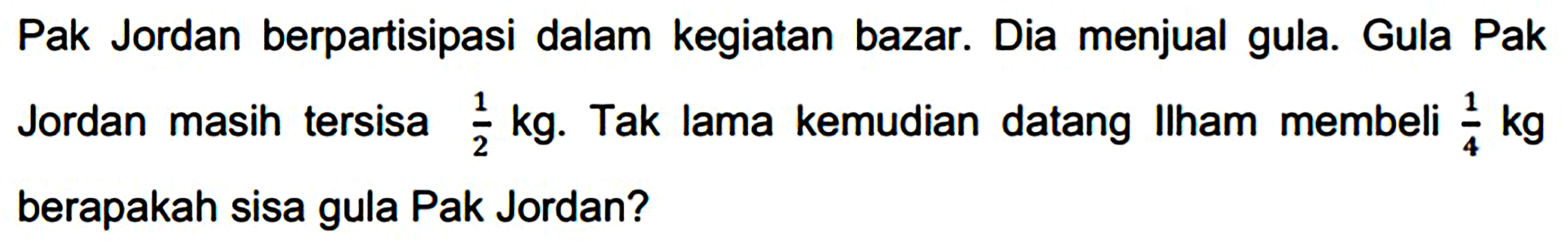 Pak Jordan berpartisipasi dalam kegiatan bazar. Dia menjual gula. Gula Pak Jordan masih tersisa  (1)/(2) kg . Tak lama kemudian datang Ilham membeli  (1)/(4) kg  berapakah sisa gula Pak Jordan?