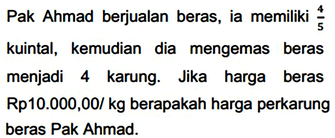 Pak Ahmad berjualan beras, ia memiliki  (4)/(5) 
kuintal, kemudian dia mengemas beras menjadi 4 karung. Jika harga beras Rp10.000,00/ kg berapakah harga perkarung beras Pak Ahmad.