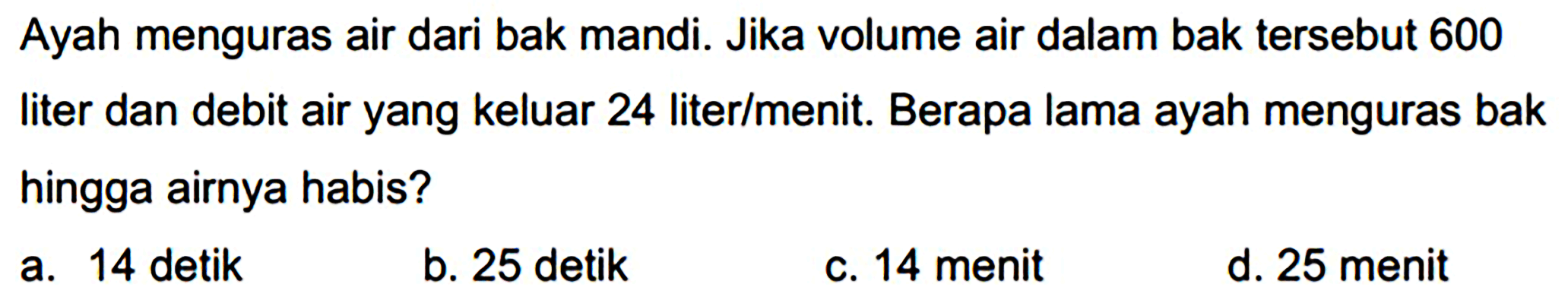 Ayah menguras air dari bak mandi. Jika volume air dalam bak tersebut 600 liter dan debit air yang keluar 24 liter/menit. Berapa lama ayah menguras bak hingga airnya habis?
a. 14 detik
b. 25 detik
c. 14 menit
d. 25 menit