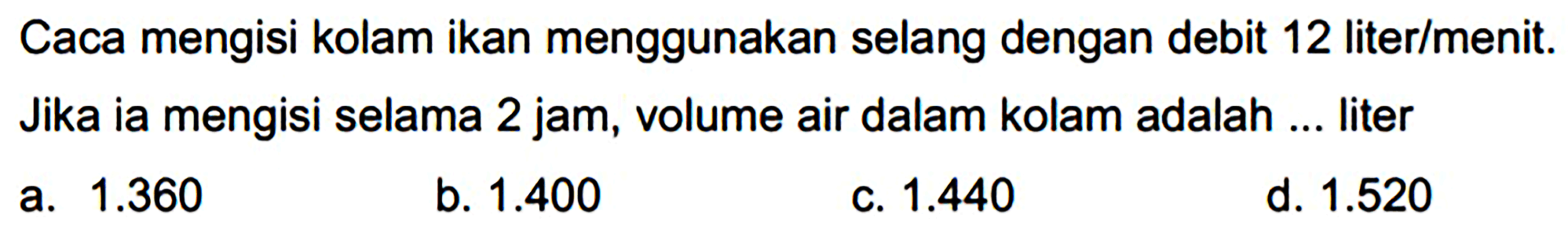 Caca mengisi kolam ikan menggunakan selang dengan debit 12 liter/menit. Jika ia mengisi selama 2 jam, volume air dalam kolam adalah ... liter
a.  1.360 
b.  1.400 
c.  1.440 
d.  1.520 