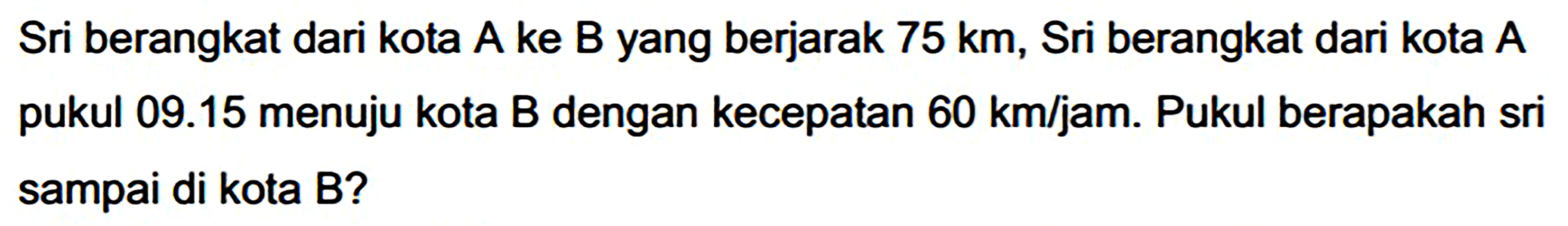 Sri berangkat dari kota A ke B yang berjarak  75 ~km , Sri berangkat dari kota A pukul  09.15  menuju kota B dengan kecepatan 60 km/jam. Pukul berapakah sri sampai di kota B?