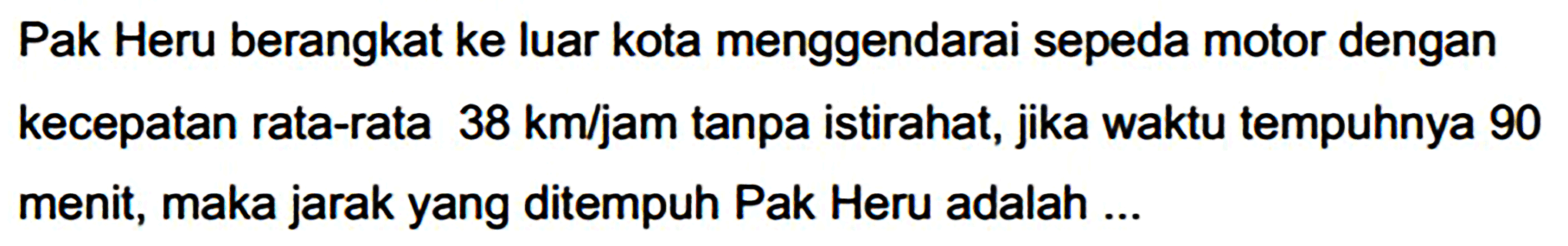 Pak Heru berangkat ke luar kota menggendarai sepeda motor dengan kecepatan rata-rata  38 ~km / jam  tanpa istirahat, jika waktu tempuhnya 90 menit, maka jarak yang ditempuh Pak Heru adalah ...