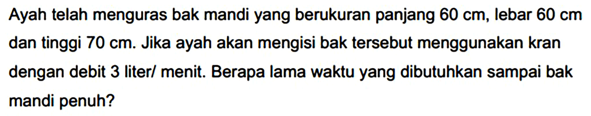 Ayah telah menguras bak mandi yang berukuran panjang  60 cm , lebar  60 cm  dan tinggi  70 cm . Jika ayah akan mengisi bak tersebut menggunakan kran dengan debit 3 liter/ menit. Berapa lama waktu yang dibutuhkan sampai bak mandi penuh?