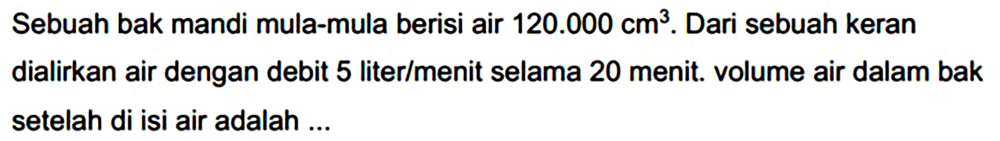 Sebuah bak mandi mula-mula berisi air  120.000 cm^(3) . Dari sebuah keran dialirkan air dengan debit 5 liter/menit selama 20 menit. volume air dalam bak setelah di isi air adalah ...