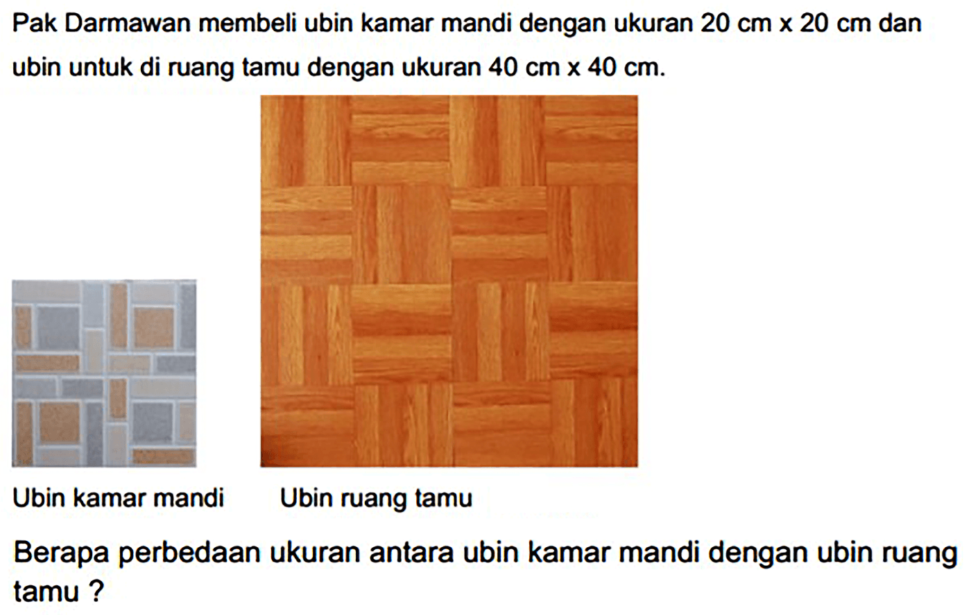 Pak Darmawan membeli ubin kamar mandi dengan ukuran  20 cm x 20 cm  dan ubin untuk di ruang tamu dengan ukuran  40 cm x 40 cm .
Ubin kamar mandi
Ubin ruang tamu
Berapa perbedaan ukuran antara ubin kamar mandi dengan ubin ruang tamu?