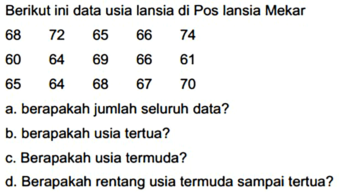 Berikut ini data usia lansia di Pos lansia Mekar
 \begin{array)/(lllll)68  72  65  66  74  60  64  69  66  61  65  64  68  67  70\end{array) 
a. berapakah jumlah seluruh data?
b. berapakah usia tertua?
c. Berapakah usia termuda?
d. Berapakah rentang usia termuda sampai tertua?