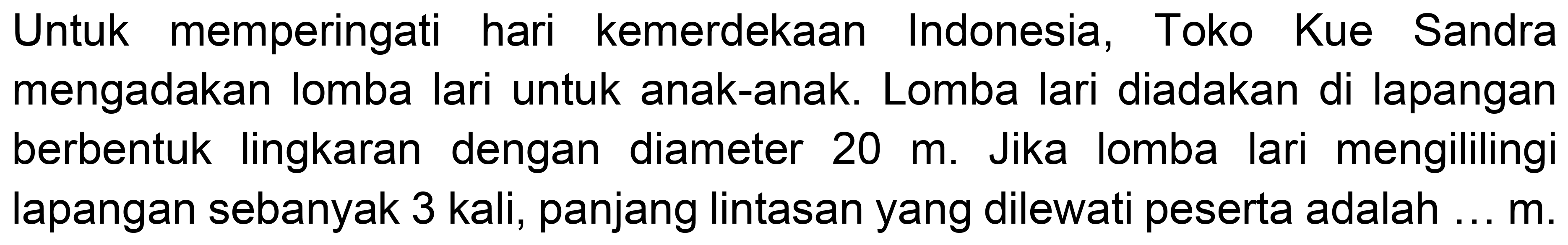 Untuk memperingati hari kemerdekaan Indonesia, Toko Kue Sandra mengadakan lomba lari untuk anak-anak. Lomba lari diadakan di lapangan berbentuk lingkaran dengan diameter  20 m . Jika lomba lari mengililingi lapangan sebanyak 3 kali, panjang lintasan yang dilewati peserta adalah ...  m .