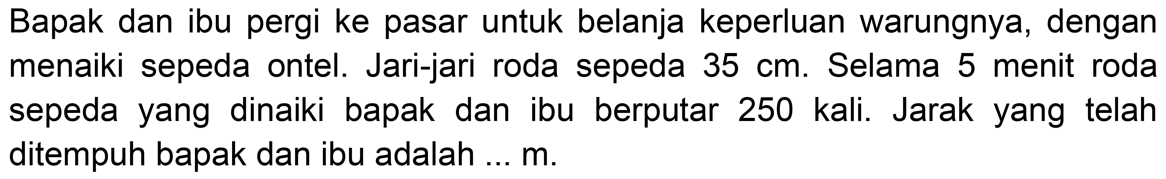 Bapak dan ibu pergi ke pasar untuk belanja keperluan warungnya, dengan menaiki sepeda ontel. Jari-jari roda sepeda  35 cm . Selama 5 menit roda sepeda yang dinaiki bapak dan ibu berputar 250 kali. Jarak yang telah ditempuh bapak dan ibu adalah ...  m .