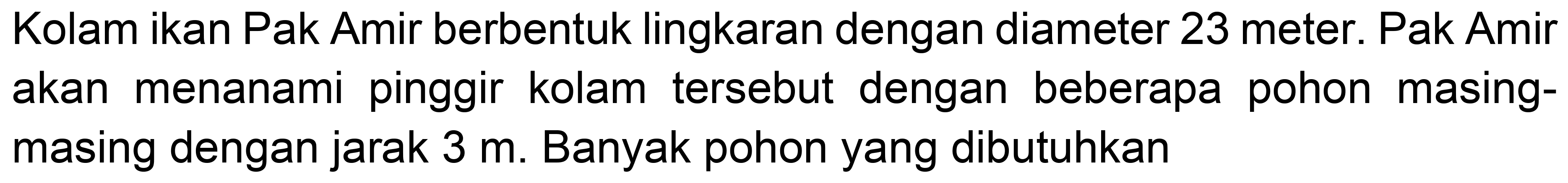 Kolam ikan Pak Amir berbentuk lingkaran dengan diameter 23 meter. Pak Amir akan menanami pinggir kolam tersebut dengan beberapa pohon masingmasing dengan jarak  3 m . Banyak pohon yang dibutuhkan