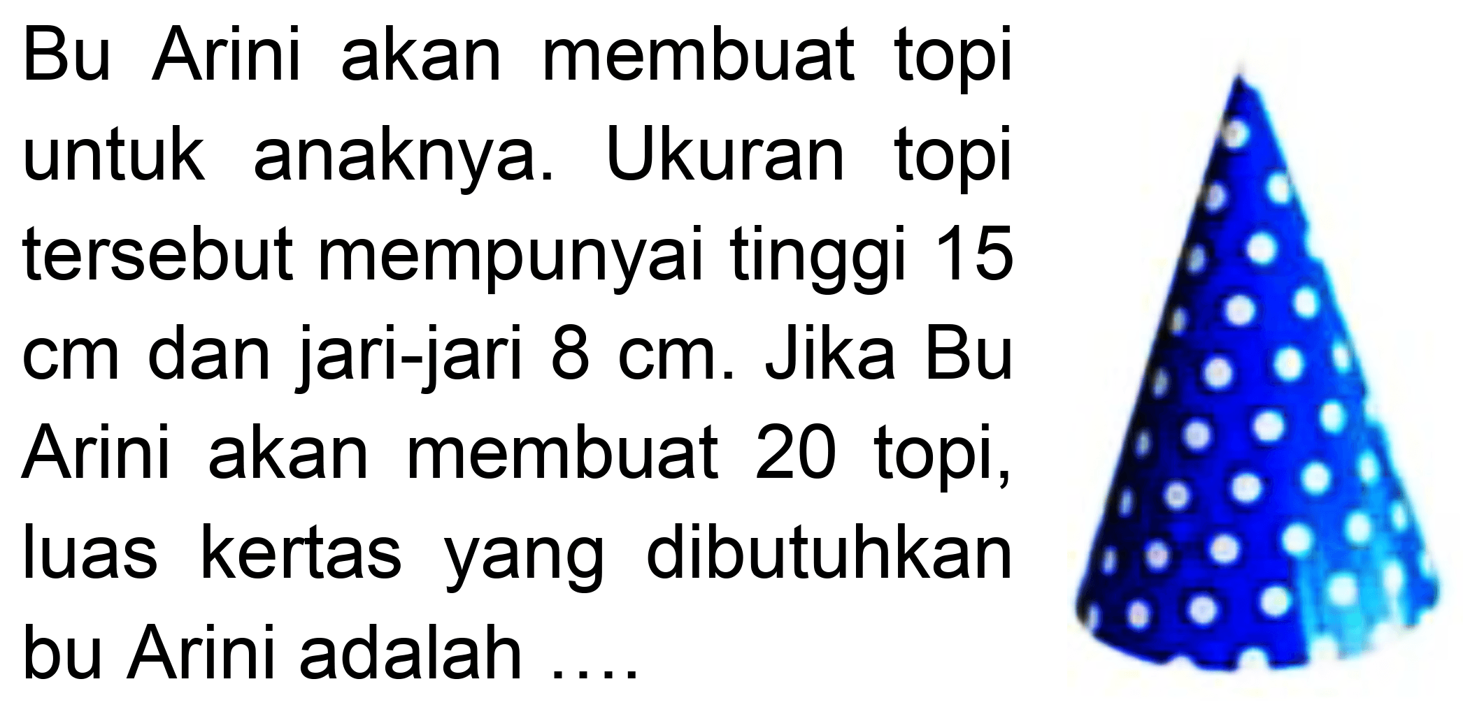 Bu Arini akan membuat topi untuk anaknya. Ukuran topi tersebut mempunyai tinggi 15 cm dan jari-jari  8 cm . Jika Bu Arini akan membuat 20 topi, luas kertas yang dibutuhkan bu Arini adalah ....