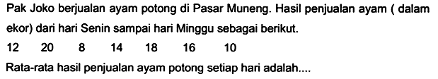 Pak Joko berjualan ayam potong di Pasar Muneng. Hasil penjualan ayam ( dalam ekor) dari hari Senin sampai hari Minggu sebagai berikut.
 \begin{array)/(lllllll)12  20  8  14  18  16  10\end{array) 
Rata-rata hasil penjualan ayam potong setiap hari adalah....