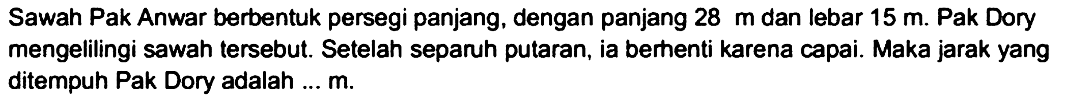 Sawah Pak Anwar berbentuk persegi panjang, dengan panjang  28 m  dan lebar  15 m . Pak Dory mengelilingi sawah tersebut. Setelah separuh putaran, ia berhenti karena capai. Maka jarak yang ditempuh Pak Dory adalah ...  m .