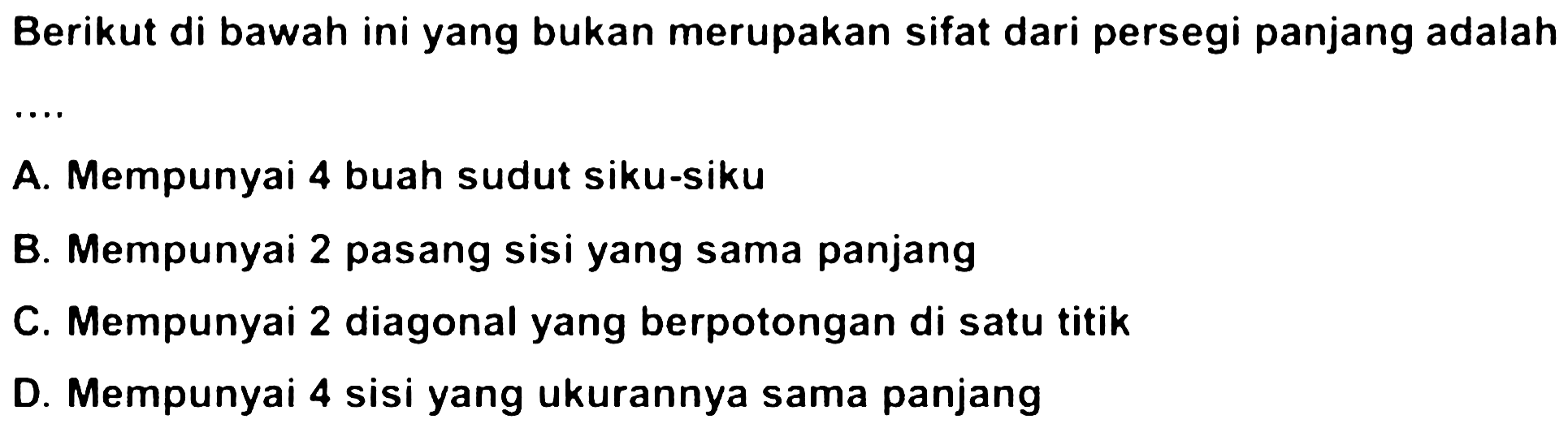 Berikut di bawah ini yang bukan merupakan sifat dari persegi panjang adalah
A. Mempunyai 4 buah sudut siku-siku
B. Mempunyai 2 pasang sisi yang sama panjang
C. Mempunyai 2 diagonal yang berpotongan di satu titik
D. Mempunyai 4 sisi yang ukurannya sama panjang