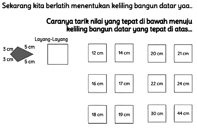 Sekarang kita berlatih menentukan keliling bangun datar yaa..
Caranya tarik nilai yang tepat di bawah menuju kelling bangun datar yang tepat di atas...
Layang-Layang
 24 cm 
 18 cm 
 19 cm 
 30 cm 
 44 cm 