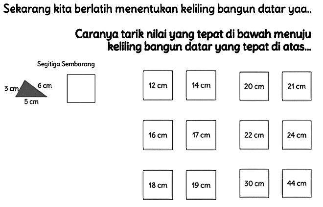 Sekarang kita berlatih menentukan keliling bangun datar yaa..
Caranya tarik nilai yang tepat di bawah menuju kelling bangun datar yang tepat di atas...
Segitiga Sembarang
 24 cm 
 18 cm 
 19 cm 
 30 cm 
 44 cm 