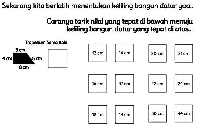 Sekarang kita berlatih menentukan keliling bangun datar yaa..
Caranya tarik nilai yang tepat di bawah menuju kelling bangun datar yang tepat di atas...
 22 cm 
 24 cm 
 18 cm 
 19 cm 
 30 cm 
 44 cm 