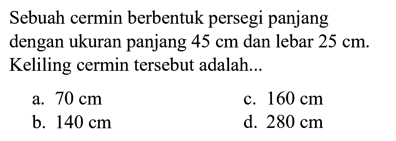 Sebuah cermin berbentuk persegi panjang dengan ukuran panjang  45 cm  dan lebar  25 cm . Keliling cermin tersebut adalah...
a.  70 cm 
c.  160 cm 
b.  140 cm 
d.  280 cm 