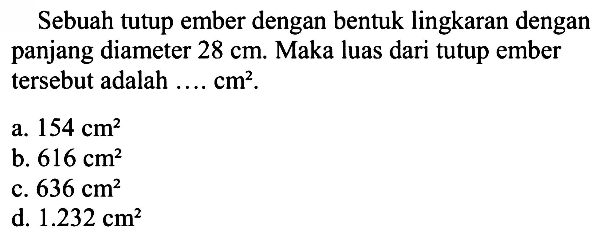 Sebuah tutup ember dengan bentuk lingkaran dengan panjang diameter  28 cm . Maka luas dari tutup ember tersebut adalah  ... . cm^(2) .
a.  154 cm^(2) 
b.  616 cm^(2) 
c.  636 cm^(2) 
d.  1.232 cm^(2) 