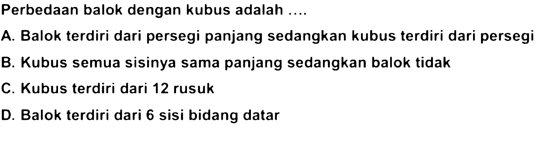 Perbedaan balok dengan kubus adalah ....
A. Balok terdiri dari persegi panjang sedangkan kubus terdiri dari persegi
B. Kubus semua sisinya sama panjang sedangkan balok tidak
C. Kubus terdiri dari 12 rusuk
D. Balok terdiri dari 6 sisi bidang datar