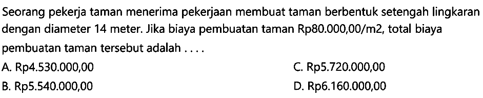 Seorang pekerja taman menerima pekerjaan membuat taman berbentuk setengah lingkaran dengan diameter 14 meter. Jika biaya pembuatan taman Rp80.000,00/m2, total biaya pembuatan taman tersebut adalah ....
A. Rp4.530.000,00
C.  Rp 5.720 .000,00 
B. Rp5.540.000,00
D. Rp6.160.000,00