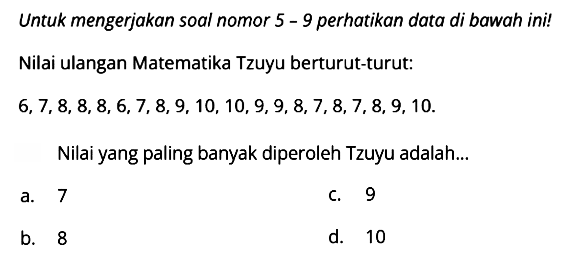 Untuk mengerjakan soal nomor 5 - 9 perhatikan data di bawah ini!
Nilai ulangan Matematika Tzuyu berturut-turut:
 6,7,8,8,8,6,7,8,9,10,10,9,9,8,7,8,7,8,9,10 
Nilai yang paling banyak diperoleh Tzuyu adalah...
a. 7
C. 9
b. 8
d. 10