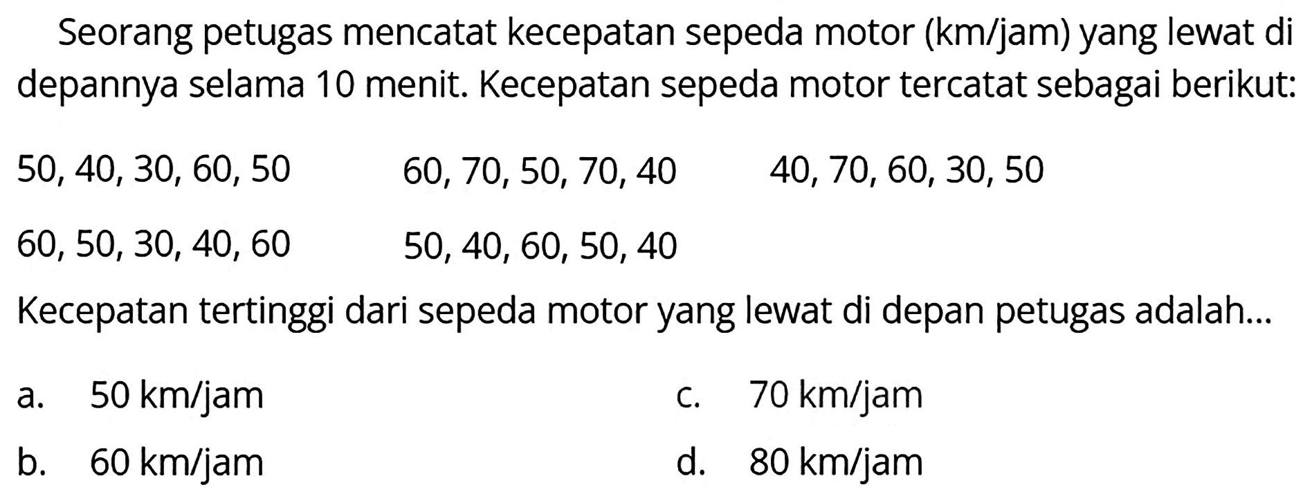 Seorang petugas mencatat kecepatan sepeda motor (km/jam) yang lewat di depannya selama 10 menit. Kecepatan sepeda motor tercatat sebagai berikut:
 50,40,30,60,50  60,70,50,70,40  60,50,30,40,60  50,40,60,50,40 
Kecepatan tertinggi dari sepeda motor yang lewat di depan petugas adalah...
a.  50 km / jam 
c.  70 km / jam 
b.  60 km / jam 
d.   80 km / jam 