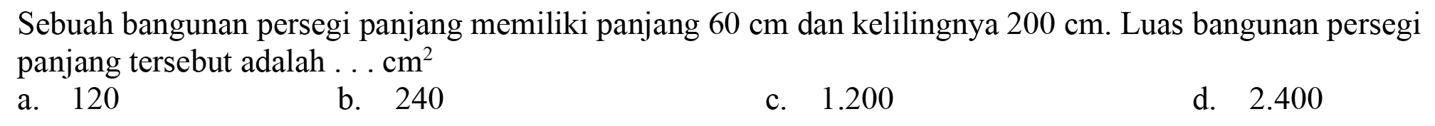 Sebuah bangunan persegi panjang memiliki panjang  60 cm  dan kelilingnya  200 cm . Luas bangunan persegi panjang tersebut adalah ...  cm^(2) 
a. 120
b. 240
c.  1.200 
d.  2.400 