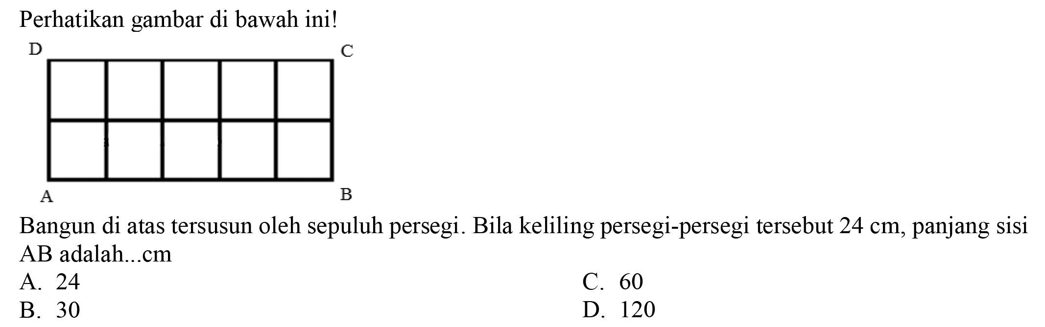 Perhatikan gambar di bawah ini!
Bangun di atas tersusun oleh sepuluh persegi. Bila keliling persegi-persegi tersebut  24 cm , panjang sisi  AB  adalah...cm
A. 24
C. 60
B. 30
D. 120