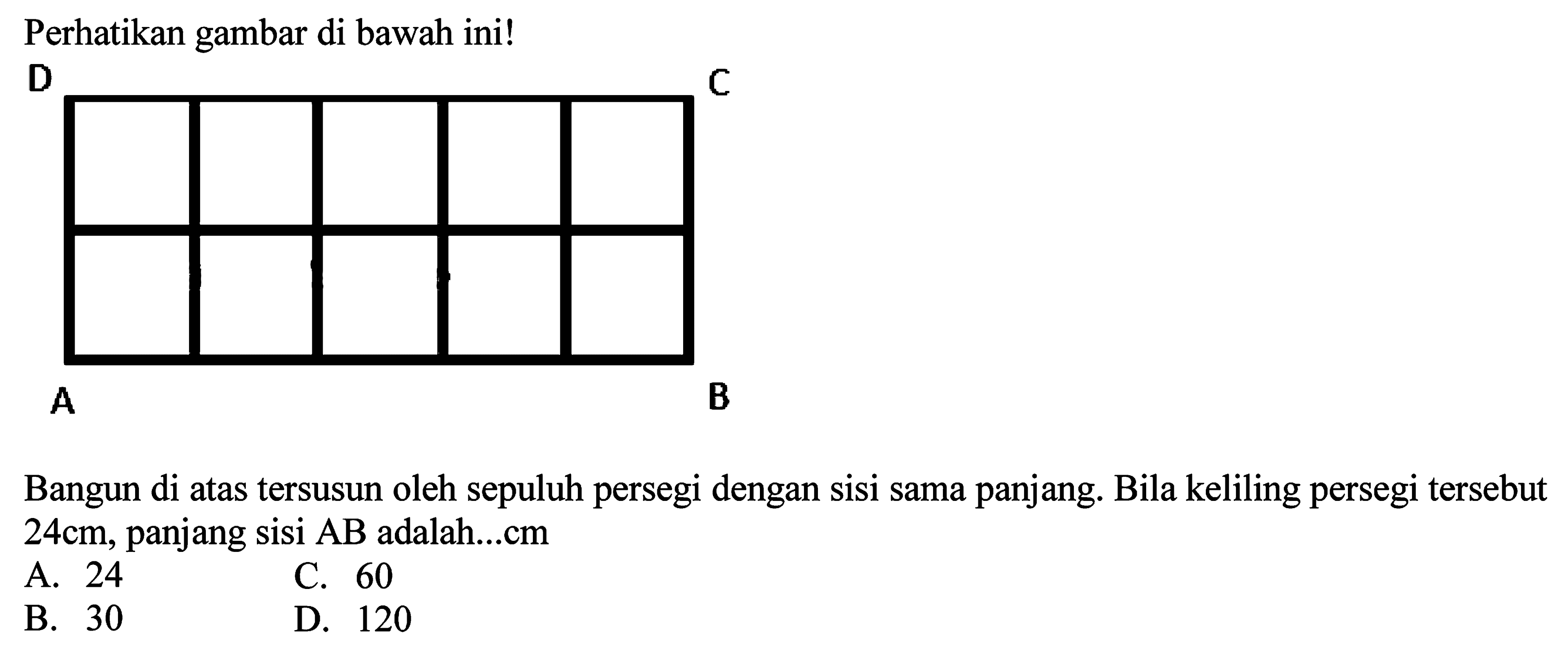 Perhatikan gambar di bawah ini! D
Bangun di atas tersusun oleh sepuluh persegi dengan sisi sama panjang. Bila keliling persegi tersebut  24 cm , panjang sisi  AB  adalah...cm
A. 24
C. 60
B. 30
D. 120