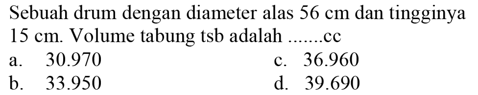 Sebuah drum dengan diameter alas  56 cm  dan tingginya  15 cm . Volume tabung tsb adalah ......cc
a.   30.970 
c.  36.960 
b.  33.950 
d.  39.690 