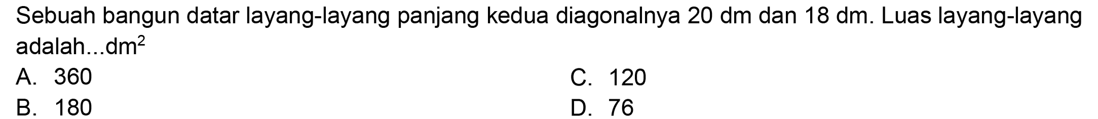 Sebuah bangun datar layang-layang panjang kedua diagonalnya 20 dm dan 18 dm. Luas layang-layang adalah...dm  ^(2) 
A. 360
C. 120
B. 180
D. 76