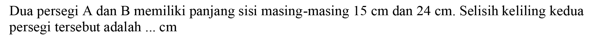 Dua persegi A dan B memiliki panjang sisi masing-masing  15 cm  dan  24 cm . Selisih keliling kedua persegi tersebut adalah ...  cm